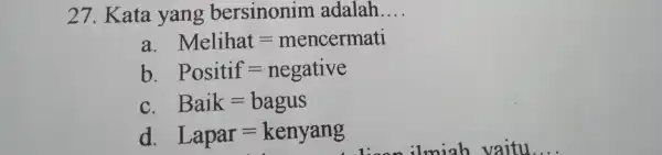 27. Kata yang bersinonim adalah. __ a. Melihat=mencermati b Positif=negative C. Baik=bagus d Lapar=kenyang