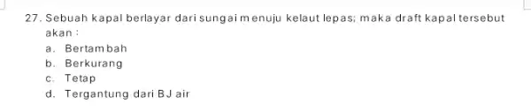 27. Sebuah kapal berlayar dari sungai m enuju kelaut lepas; mak a draft kapal tersebut akan : a. Bertambah b. Berkurang c. Tetap d.