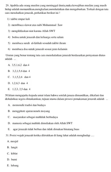 29. Apabila ada orang muslim yang meninggal dunia maka kewajiban muslim yang masih hidup adalah memandikai 1,mengkafani,menshalatkan dan menguburkan. Terkait dengan tata cara menshatkan