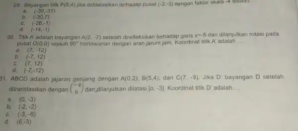 29. Bayangan titik P(5,4) jika didilatasikan terhadap pusat (-2,-3) dengan faktor skala -4 adalah. __ a. (-30,-31) b. (-30,7) C. (-26,-1) d. (-14,-1) 30.