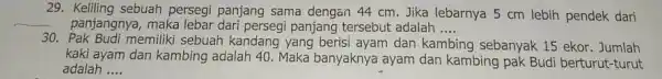 29. Keliling sebuah persegi panjang sama dengan 44 cm. Jika lebarnya 5 cm lebih pendek dari panjangnya, maka lebar panjang tersebut adalah __ 30.