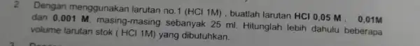 2.Dengan menggunakan larutan no.1 (HCl 1M) , buatlah larutan HCI 0,05 M. 0,01M dan 0,001 M , masing-masing sebanyak 25 ml . Hitunglah lebih