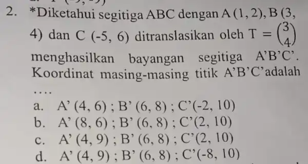 2.iketahui segitiga ABC dengan A(1,2),B(3, 4) dan C(-5,6) ditranslasik an oleh T=(} 3 4 ) menghasilkan bayangar segitiga A'B'C' Koordinat masing.-masing titik A'B'C' adalah