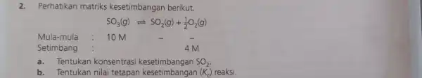 2.Perhatikan matriks kesetimbangan berikut. SO_(3)(g)leftharpoons SO_(2)(g)+(1)/(2)O_(2)(g) Mula-mula 10 M Setimbang 4M a.Tentukan konsentrasi kesetimbangan SO_(2) b. Tentukan nilai tetapan kesetimbangan (H c) reaksi.