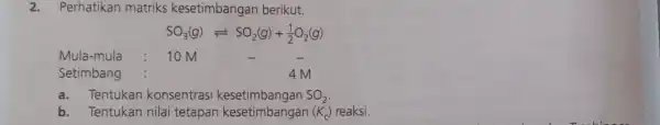 2.Perhatikan matriks kesetimbangar berikut. SO_(3)(g)leftharpoons SO_(2)(g)+(1)/(2)O_(2)(g) Mula-mula 10 M Setimbang 4M a.Tentukan konsentrasi kesetimbangan SO_(2) b. Tentukan nilai tetapan kesetimbangan (K_(c)) reaksi.