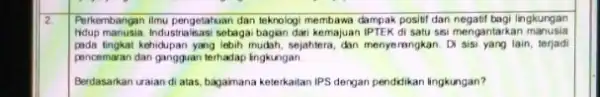 2. Perkembangan ilmu pengetahuan dan teknologi membawa dampak positif dan negatif bagi lingkungan hidup manusia.Industria isasi sebagai bagian dari kemajuan IPTEK di satu sai