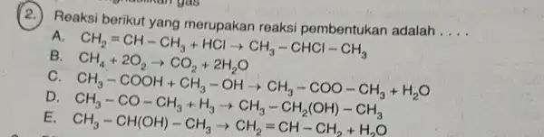 (2.)Reaksi berikut yang merupakan reaksi pembentukan adalah __ A CH_(4)=CH-CH_(3)+HClarrow CH_(3)-CHCl-CH_(3) CH_(4)+CO_(2)arrow CO_(2)+2H_(2)O B c CH_(3)-COOH+CH_(3)-OHarrow CH_(3)-COO-CH_(3)+H_(2)O D E CH_(3)-CO-CH_(3)+H_(3)arrow CH_(3)-CH_(2)(OH)-CH_(3) CH_(3)-CH(OH)-CH_(3)arrow CH_(2)=CH-CH_(2)+H_(2)O