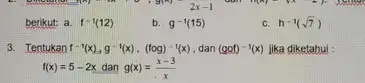 2x-1 berikut: a. f^-1(12) b. g^-1(15) h^-1(sqrt (7)) 3. Tentukan f^-1(x),g^-1(x),(fcirc g)^-1(x) dan (ggf)^-1(x) jika diketahui : f(x)=5-2x dan g(x)=(x-3)/(x)