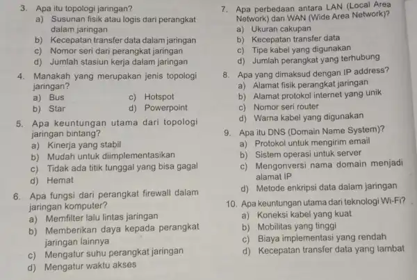 3. Apa itu topologi jaringan? a) Susunan fisik atau logis dari perangkat dalam jaringan b) Kecepatan transfer data dalam jaringan c) Nomor seri dari