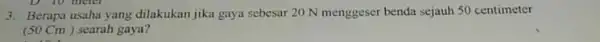 3. Berapa usaha yang dilakukan jika gaya sebesar 20 N menggeser benda sejauh 50 centimeter (50 Cm ) searah gaya?