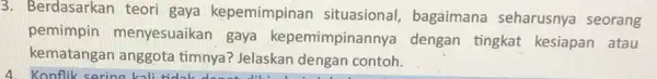 3. Berdasarkan teori gaya kepemimpinan situasional, bagaimana seharusnya seorang pemimpin menyesuaikan gaya kepemimpinannya dengan tingkat kesiapan atau kematangan anggota timnya? Jelaskan dengan contoh.