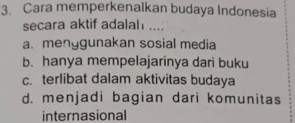 3. Cara me mperkenalkan budaya Indonesia secara aktif adalah __ a. men ygunakan sosial media b. ha nya mem pelajarinya dari buku c. te