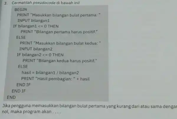 3. Cermatilah pseudocode di bawah ini! BEGIN PRINT "Masukkan bilangan bulat pertama: " INPUT bilangan1 IF bilangan1lt =0THEN PRINT "Bilangan pertama harus positif." ELSE