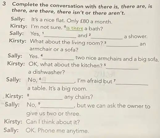 3 Complete the conversation with there is there are, is there, are there, there isn't or there aren't. Sally: It's a nice flat. Only