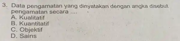 3. Data pengamatan yang dinyatakan dengan angka disebut pengamatan secara __ A. Kualitatif B. Kuantitatif C. Objektif D. Sains