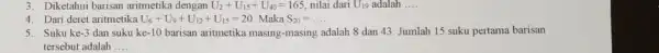 3. Diketahui barisan aritmetika dengan U_(2)+U_(15)+U_(40)=165 nilai dari U_(19) adalah __ 4. Dari deret aritmetika U_(6)+U_(9)+U_(12)+U_(15)=20 Maka S_(20)=ldots . 5. Suku ke -3 dan