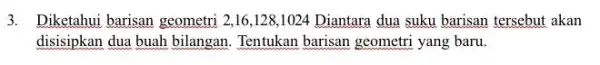 3. Diketahui barisan geometri 216,128,1024 Diantara dua suku barisan tersebut akan disisipkan dua buah bilangan . Tentukan barisan geometri yang baru.