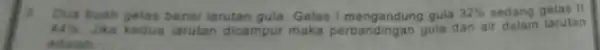 3. Dua buah gelas berisi larutan gula. Gelas I mengandung gula 32% sedang gelas II 44% Jika kedua larutan dicampur maka perbandingan gula dan