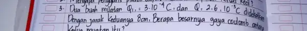 3. Dua buah muatan Q_(1),=3 cdot 10^-4 mathrm(C) , dan Q=2 cdot 6,10^-3 mathrm(C) didekalkan Dengan jarak Keduanya 8 mathrm(~cm) . Berapa besarnya gaya