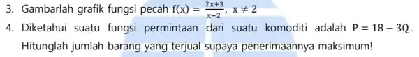 3. Gambarlah grafik fungsi pecah f(x)=(2x+3)/(x-2),xneq 2 4. Diketahui suatu fungsi permintaan dari suatu komoditi adalah P=18-3Q . Hitunglah jumlah barang yang terjual supaya