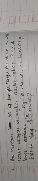 3. Ibu membeli 50 mathrm(~kg) terigu.terigu itu akan divual eceran dengan dibungkus Plastik. setiap Plastik berigu beratnya (1)/(2) mathrm(~kg) . Berapa banyak hantong Plastik