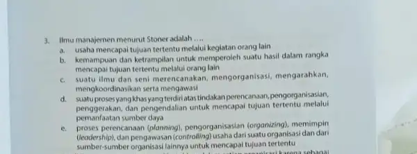 3. Ilmumanajemen menurut Stoner adalah __ a. usaha mencapai tujuan tertentu melalui kegiatan orang lain b. kemampuan dan ketrampilan untuk memperoleh suatu hasil dalam