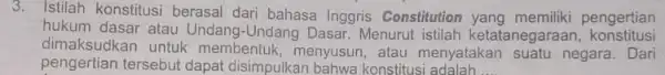 3. Istilah konstitusi berasal dari bahasa Inggris Constitution pengertian hukum dasar atau Undang -Undang Dasar. Menurut istilah ketatanegaraan konstitusi dimaksudkan untuk membentuk, menyusun ,