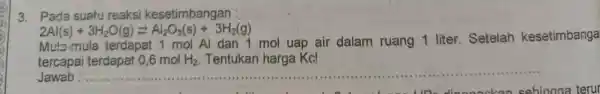 3. Pada suatu reaksi kesetimbangan : 2Al(s)+3H_(2)O(g)leftarrows Al_(2)O_(3)(s)+3H_(2)(g) Mula-mula terdapat 1 mol Al dan 1 mol uap air dalam ruang 1 liter Setelah kesetimbanga