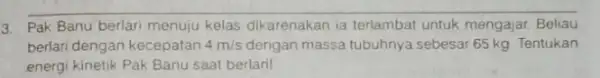 3. Pak Banu berlari menuju kelas dikarenakan ia terlambat untuk mengajar Beliau berlari dengan kecepatan 4m/s dengan massa tubuhnya sebesar 65 kg. Tentukan energi