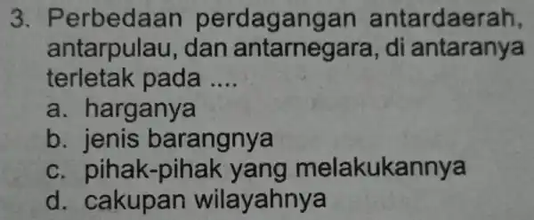 3. Perbe daan perdagan gan antarda eran, antarpulau , dan antarnega ra, di antaran;ya terletak pa đã __ a. h arganya b. jenis b