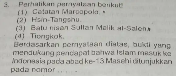 3. Perhatikan berikut! (1) Catatan Marcopolo. (2) Hsin-Tangshu. (3) Batu nisan Sultan Malik a -Saleh. (4) Tiongkok. Berdasarkan pernyataan diatas , bukti yang mendukung