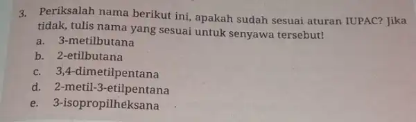 3. Periksalah nama berikut ini, apakah sudah sesuai aturan IUPAC? Jika tidak, tulis nama yang sesuai untuk senyawa tersebut! a. 3 -metilbutana b. 2-etilbutana