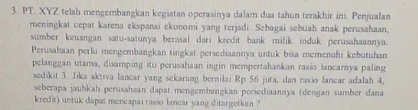 3. PT. XYZ telah mengembangkan kegiatan operasinya dalam dua tahun terakhir ini. Penjualan meningkat cepat karena ekspansi ekonomi yang terjadi. Sebagai sebuah anak perusahaan,