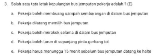 3. Salah satu tata letak kepulangan bus jemputan pekerja adalah ? (E) a. Pekerja boleh membuang sampah sembarangan di dalam bus jemputan b. Pekerja