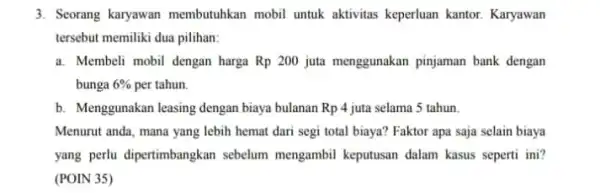 3. Seorang karyawan membutuhkan mobil untuk aktivitas keperluan kantor Karyawan tersebut memiliki dua pilihan: a. Membeli mobil dengan harga Rp 200 juta menggunakan pinjaman