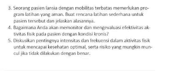 3. Seorang pasien lansia dengan mobilitas terbatas memerlukan pro- gram latihan yang aman. Buat rencana latihan sederhana untuk pasien tersebut dan jelaskan alasannya. 4.