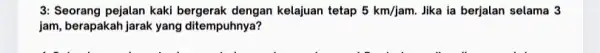 3: Seorang pejalan kaki dengan kelajuan tetap 5km/jam. Jika ia berjalan selama 3 jam, berapakah jarak yang ditempuhnya?