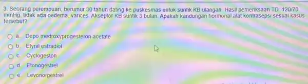 3. Seorang perempuan, berumur 30 tahun dating ke puskesmas untuk suntik KB ulangan. Hasil pemeriksaan TD 120/70 mmHg.tidak ada oedema, varices. Akseptor KB suntik