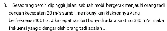 3. Seseorang berdiri dipinggir jalan sebuah mobil bergerak menjauhi orang tadi dengan kecepatan 20m/s sambil membunyikan klaksonnya yang berfrekuensi 400 Hz. Jika cepat rambat