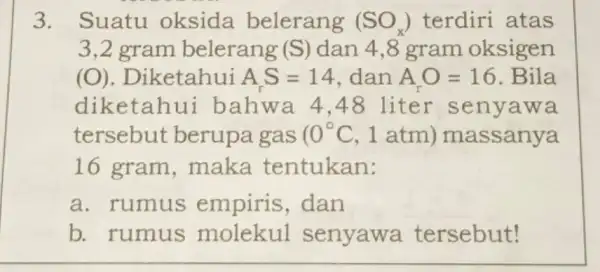 3. Suatu oksida belerang (SO_(x)) terdiri atas 3,2 gram belerang (S) dan 4,8 gram oksigen (O) . Diketahui AS=14 dan A_(r)O=16 . Bila diketahui