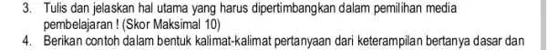 3. Tulis dan jelaskan hal utama yang harus dipertimbangkan dalam pemilihan media pembelajaran ! (Skor Maksimal 10) 4. Berikan contoh dalam bentuk kalimat-kalimat pertanyaan