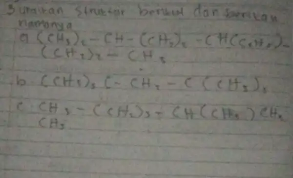 3 uraikan struktar berkut dan berikan namanya [ ( a )(mathrm(CH)_(3))_(2)-mathrm(CH)-(mathrm(CH)_(2))_(2)-(mathrm(HC)_(mathrm(C)) mathrm(CH)_(2))_(2) (mathrm(CH)_(2))_(2)-mathrm(CH)_(3) ] b. (mathrm(CH)_(3))_(3) mathrm(C)-mathrm(CH)_(2)-mathrm(C)(mathrm(CH)_(3))_(3) c. mathrm(CH)_(3)-(mathrm(CH)_(2))_(3)-mathrm(CH)(mathrm(CH)_(3)) mathrm(CH)_(2) mathrm(CH)_(3)