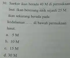 30. Seekor ikan berada 40 M di permukaan laut. Ikan berenang naik sejauh 25 M ikan sekarang berada pada kedalaman __ di bawah permukaan