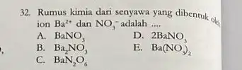 32. Rumus kimia dari salah yang dibentuk ok ion Ba^2+ dan NO_(3)^- adalah __ A. BaNO_(3) D. 2BaNO_(3) B. Ba_(2)NO_(3) E. Ba(NO_(3))_(2) C. BaN_(2)O_(6)