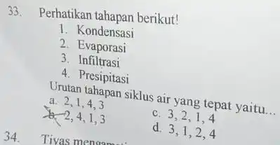 33. Perhatikan tahapan berikut! 1. Kondensasi 2. Evaporasi 3. Infiltrasi 4. Presipitasi Urutan tahapan siklus air yang tepat yaitu __ a. 2,1,43 & 2,