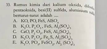 33. Rumus kimia dari kalium oksida, difost pentaoksida, besi(II) sulfida aluminium sulf berturut-turut adalah __ A KO,PO,FeS,AlSO_(4) B. K_(2)O,P_(2)O_(5),FeS,Al_(2)(SO_(4))_(3) C. CaO,P_(2)O_(5),FeS,Al_(2)(SO_(4))_(3) D. K_(2)O,P_(2)O_(5),Fe_(2)S,Al_(2)(SO_(4))_(3) E.