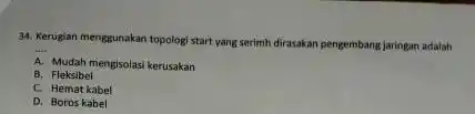 34. Kerugian menggunakan topolog start yang serimh dirasakan pengembang jaringan adalah __ A Mudah mengisolasi kerusakan B. Fleksibel C. Hemat kabel D. Boros kabel