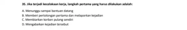 35. Jika terjadi kecelakaan kerja, langkah pertama yang harus dilakukan adalah: A. Menunggu sampai bantuan datang B. Memberi pertolongan pertama dan melaporkan kejadian C.