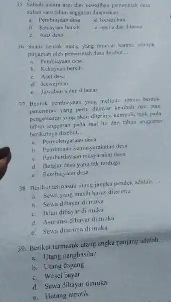 35. Selisih antara aset dan kewajiban pemerintah desa dalam satu tahun anggaran dinamakan __ a. Pembiayaan desa d. Kewajiban 5. Kekayaan bersih e. opsi