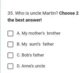 35. Who is uncle Martin? Choose 2 the best answer! A. My mother's brother B. My aunt's father C. Bob's father D. Anne's uncle